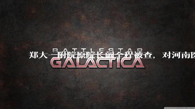 郑大一附院原院长阚全程被查，对河南医疗系统会带来哪些影响？