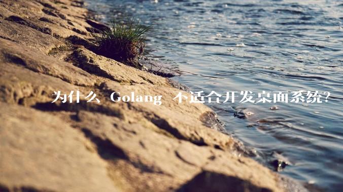 为什么 Golang 不适合开发桌面系统？